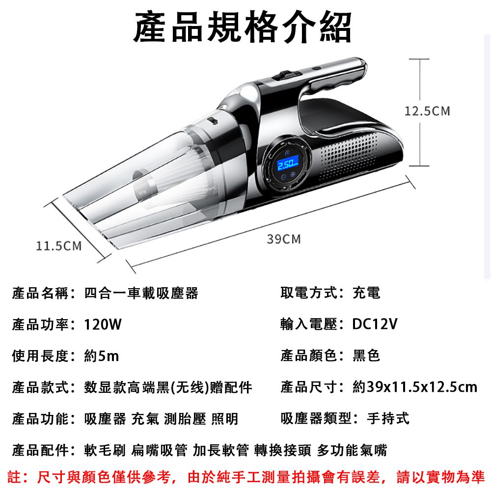 11.5CM產品規格介紹39CM12.5CM產品名稱:四合一車載吸塵器取電方式:充電產品功率:120W輸入電壓:DC12V使用長度:約5m產品顏色:黑色產品款式:数显款高端黑(线)赠配件產品尺寸:約39x11.5x12.5cm產品功能:吸塵器 充氣 測胎壓 照明吸塵器類型:手持式產品配件:軟毛刷 扁嘴吸管 加長軟管 轉換接頭 多功能氣嘴註:尺寸與顏色僅供參考,由於純手工測量拍攝會有誤差,請以實物為準