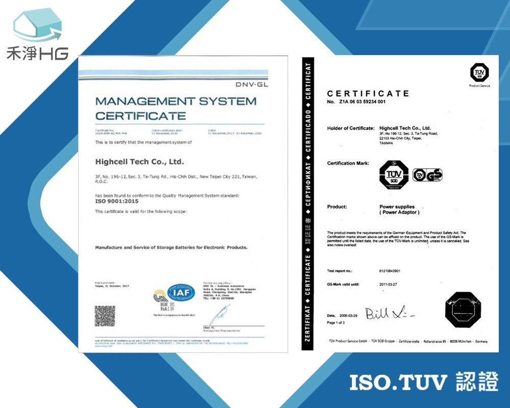 禾淨HGDNVGLMANAGEMENT SYSTEMCERTIFICATE    that  management  Highcell Tech Co Ltd      Rd   New     been found to  to   Management System  900205    for   scopeManufacture and   Storage Batteries for Electronic sAIAFZERTIFIKAT CERTIFICATE     CERTIFICADO CERTIFICATCERTIFICATE Z1A 06 0 59234 001Holder of Certificate Highcell Tech Co Ltd   .   22103   TAMAN ::Power supplies(Power Adaptor)The   the  of the   and Product  . TheCertification    can be  on the product. The use of the   the  date, the use of the  is ,   is .     Mark    1 of 3Bill  Product Service  TUV       TUVISO.TUV 1認證