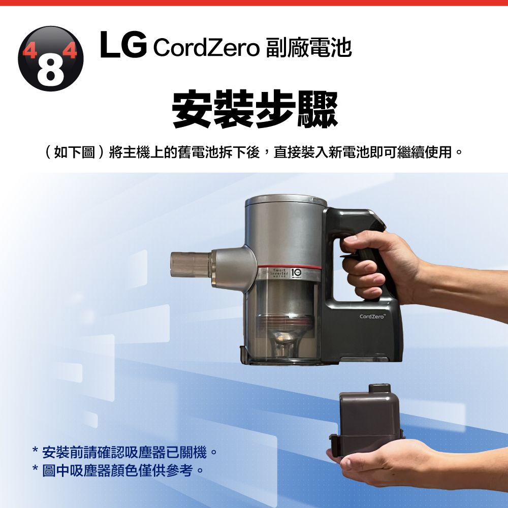 84LG CordZero 副廠電池安裝步驟(如下圖)將主機上的舊電池拆下後,直接裝入新電池即可繼續使用。*安裝前請確認吸塵器已關機。* 圖中吸塵器僅供參考。 CordZero