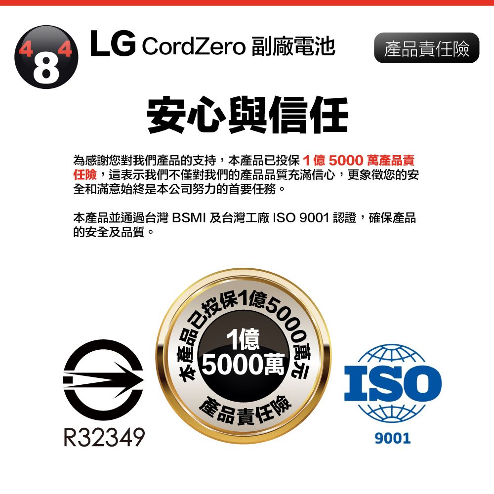 LG CordZero 副廠電池產品責任8安心與信任為感謝您對我們產品的支持,本產品已投保15000萬產品責任險,這表示我們不僅對我們的產品品質充滿信心,更象徵您的安全和滿意始終是本公司努力的首要任務。本產品並通過台灣 BSMI 及台灣工廠 ISO 9001認證,確保產品的安全及品質。R32349已投保1億50001億5000萬產品責任險ISO9001