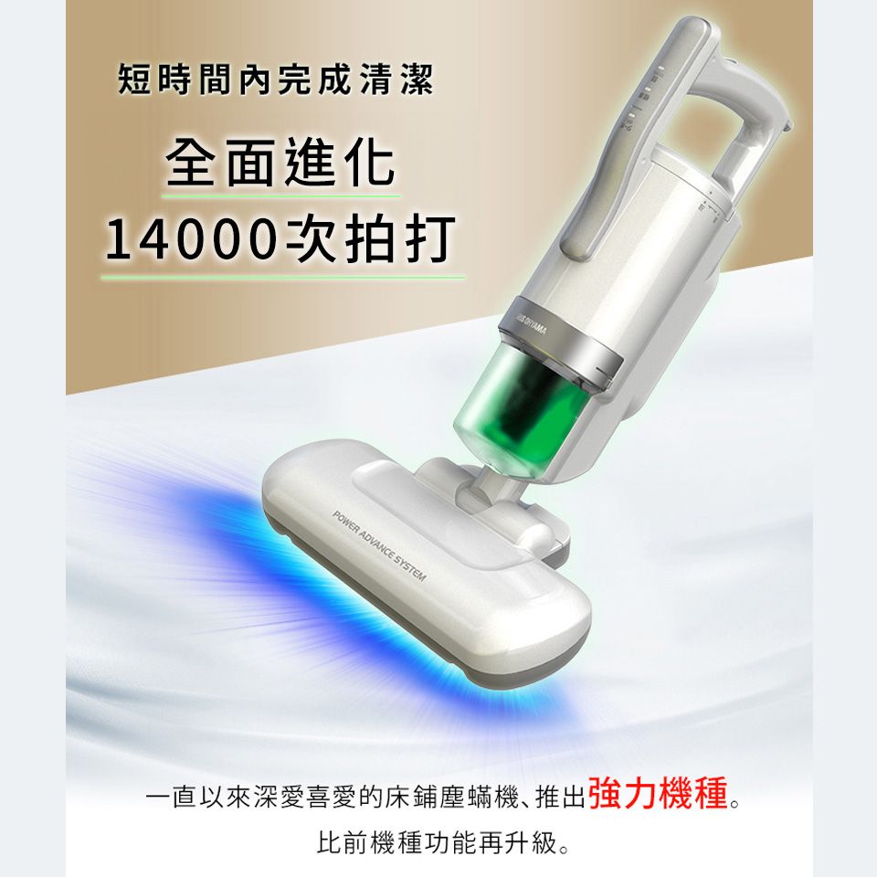 短時間內完成清潔全面進化14000次拍打POWER ADVANCE SYSTEM一直以來深愛喜愛的床鋪塵蟎機､推出強力機種。比前機種功能再升級。