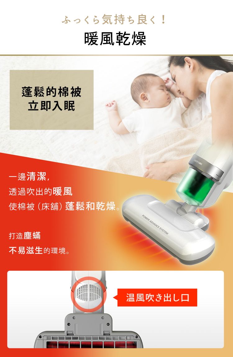 ふっくら気持ち良く !暖風乾燥蓬鬆的棉被立即入眠一邊清潔,透過吹出的暖風使棉被 (床舖) 蓬鬆和乾燥。打造塵蟎不易滋生的環境。POWER ADVANCE SYSTEM温風吹き出し口