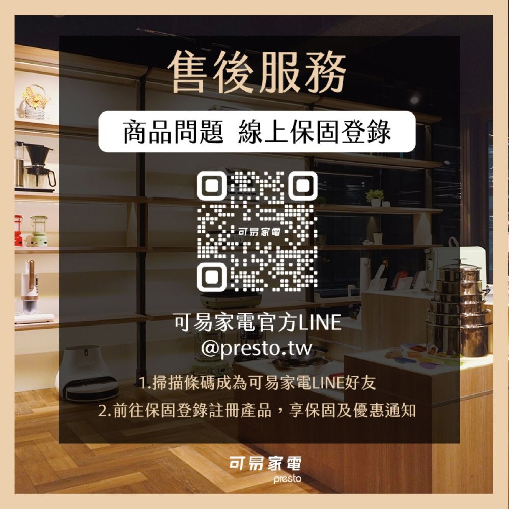 售後服務商品問題 線上保固登錄可家電官方LINE@presto.tw1.掃描條碼成為可易家電LINE好友2.前往保固登錄註冊產品,享保固及優惠通知可易家電presto