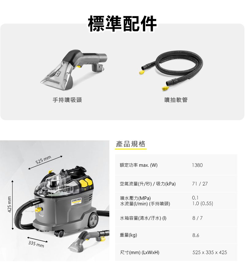 425 mm525 mm手持噴吸頭標準配件產品規格噴抽軟管額定功率 ma. W)1380空氣流量(升/秒)/吸力(kPa)71/27噴水壓力(MPa)0.1水流量(/min) (手持噴頭)1.0 (0.55)水箱容量(清水/汙水)()8/7重量(kg)8.6335 mm尺寸(mm) (LWxH)525 x 335 x 425