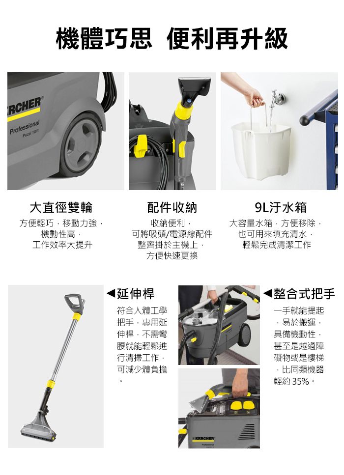 RCHERProfessional 機體巧思 便利再升級大直徑雙輪配件收納方便輕巧移動力強,機動性高,收納便利,工作效率大提升可將吸頭/電源線配件整齊掛於主機上,方便快速更換9L汙水箱大容量水箱,方便移除,也可用來填充清水,輕鬆完成清潔工作延伸桿符合人體工學把手,專用延伸桿,不需彎腰就能輕鬆進行清掃工作,可減少體負擔◀整合式把手一手就能提起易於搬運,具備機動性,甚至是越過障礙物或是樓梯,比同類機器輕約35%。KARCHER
