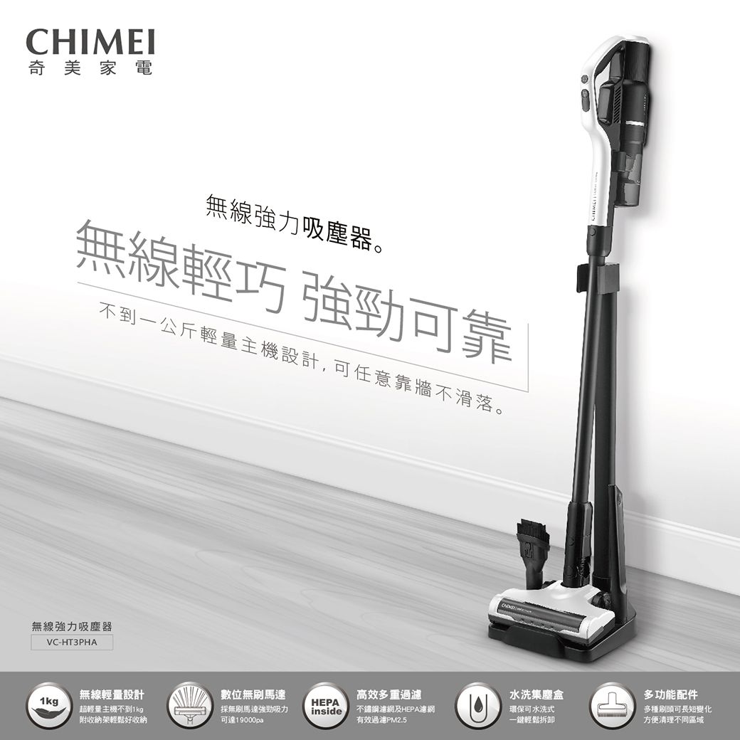 CHIMEI奇美家電無線強力吸塵器。無線輕巧 強勁可靠不到一公斤輕量主機設計,可任意靠牆不滑落。無線強力吸塵器VC-HT3PHA1kg無線輕量設計超輕量主機不到1kg附收納架輕鬆好收納數位無刷馬達高效多重過濾水洗集塵盒多功能配件HEPA採無刷馬達強勁吸力可達19000painside不鏽鋼濾網及HEPA濾網環保可水洗式有效過濾PM2.5一輕鬆拆卸多種刷頭可長短變化方便清理不同區域