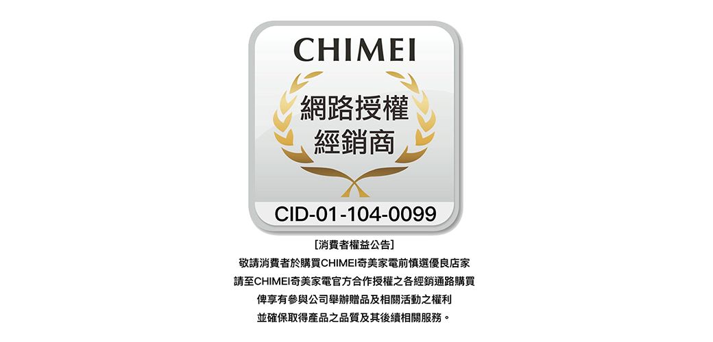 CHIMEI網路授權經銷商CID-01-104-0099消費者權益公告]敬請消費者於購買CHIMEI奇美家電前慎選優良店家請至CHIMEI奇美家電官方合作授權之各經銷通路購買俾享有參與公司舉辦贈品及相關活動之權利並確保取得產品之品質及其後續相關服務。