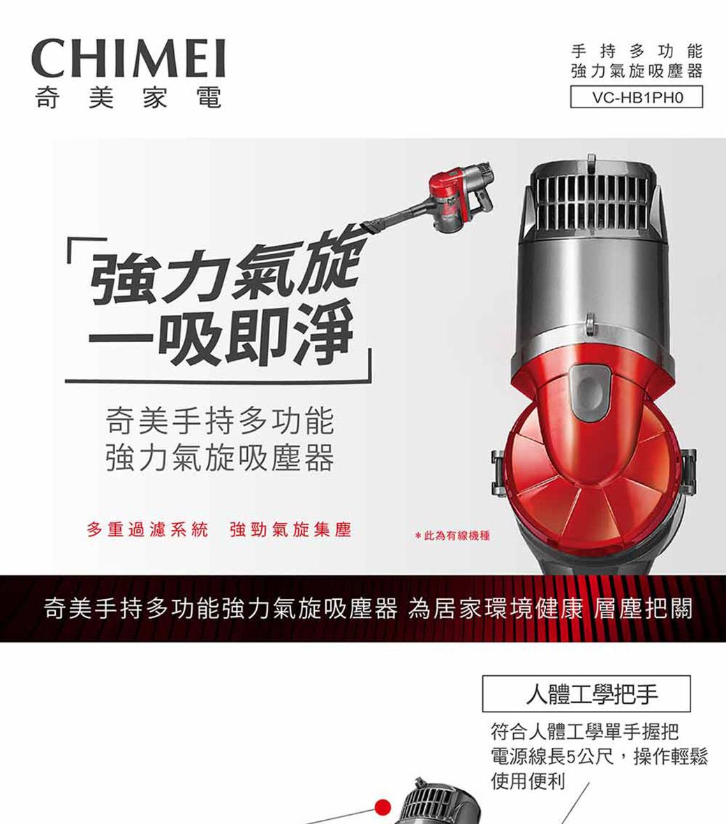 CHIMEI奇美家電強力氣旋一吸即淨奇美手持多功能強力氣旋吸塵器多重過濾系統 強勁氣旋集塵*此為有線機種手持多功能強力氣旋吸塵器VC-HB1PHO奇美手持多功能強力氣旋吸塵器 為居家環境健康 層塵把關人體工學把手符合人體工學單手握把電源線長5公尺,操作輕鬆使用便利