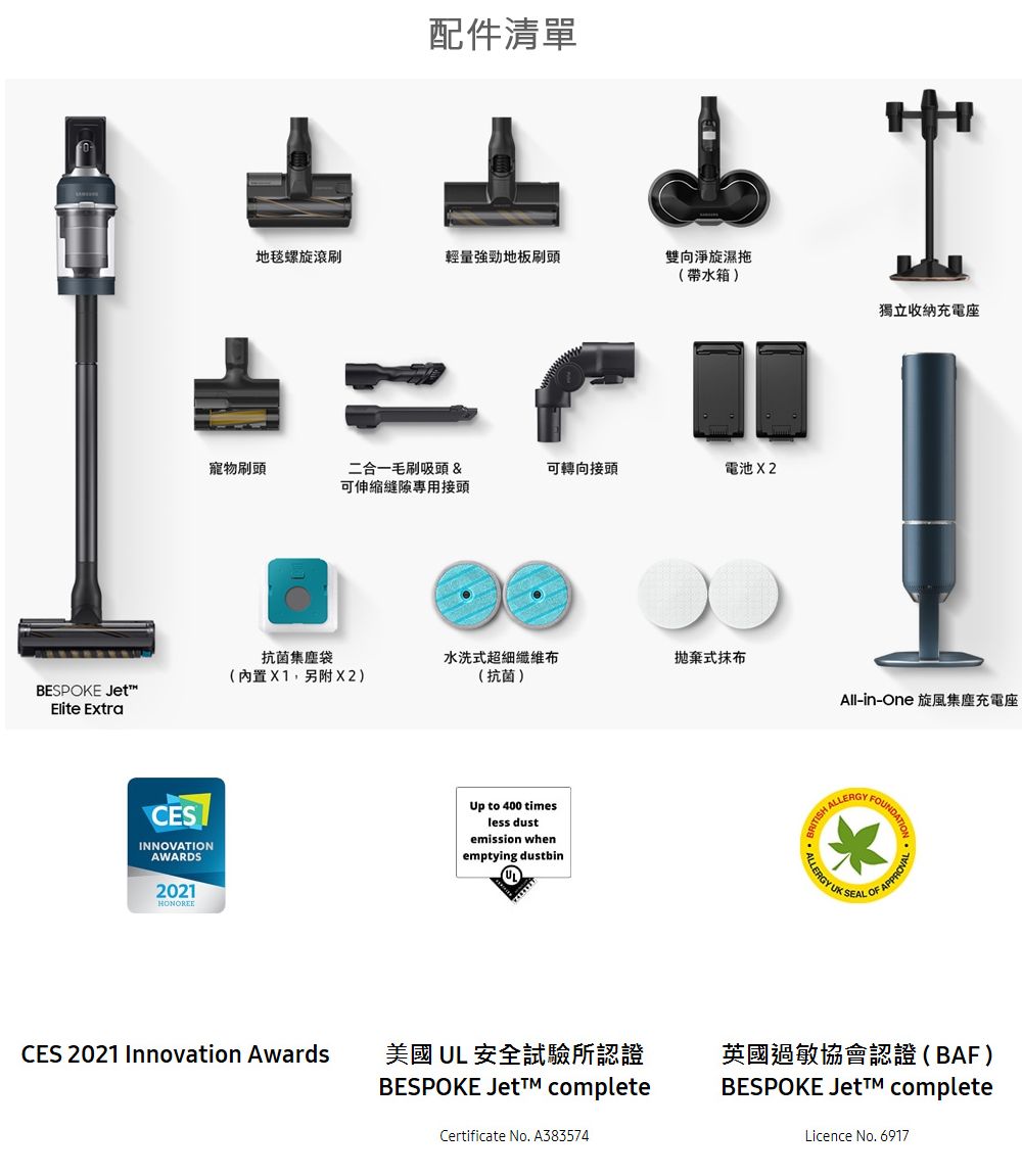 配件清單地毯螺旋輕量強勁地板刷頭雙向淨旋濕拖(帶水箱)獨立收納充電座寵物刷頭二合一毛刷吸頭 &amp;可專用接頭可轉向接頭電池X2抗菌集塵袋水洗超細纖維布式抹布(內置X1,另附X2)(抗菌)BESPOKE Elite ExtraAll-in-One 旋風集塵充電座FOUNDATICESINNOVATIONAWARDS2021HONOREEUp to 400 timesless dustemission whenemptying dustbin ALLERGYALLERGY UKSEALCES 2021 Innovation AwardsOF APPROVAL美國 UL 安全試驗所認證BESPOKE Jet completeCertificate No. A383574英國過敏協會認證(BAF)BESPOKE completeLicence No. 6917