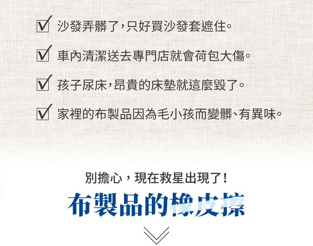 沙發弄髒了,只好買沙發套遮住。 車內清潔送去專門店就會荷包大傷。 孩子尿床,昂貴的床墊就這麼毀了。 家裡的布製品因為毛小孩而變髒、有異味。別擔心,現在救星出現了!布製品的