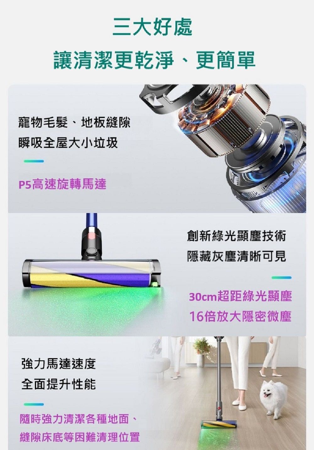 三大好處讓清潔更乾淨、更簡單寵物毛髮、地板縫隙瞬吸全屋大小垃圾P5高速旋轉馬達強力馬達速度全面提升性能隨時強力清潔各種地面、縫隙床底等困難清理位置創新綠光顯塵技術隱藏灰塵清晰可見30cm超距綠光顯塵16倍放大隱密微塵