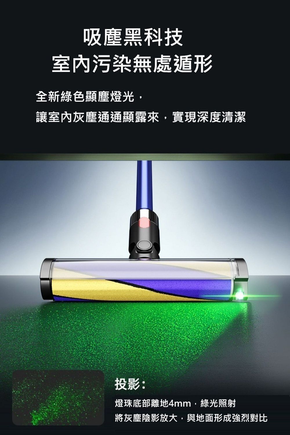 吸塵黑科技室内污染無處遁形全新綠色顯塵燈光,讓室內灰塵通通顯露來,實現深度清潔投影:燈珠底部離地4mm,綠光照射將灰塵陰影放大,與地面形成強烈對比