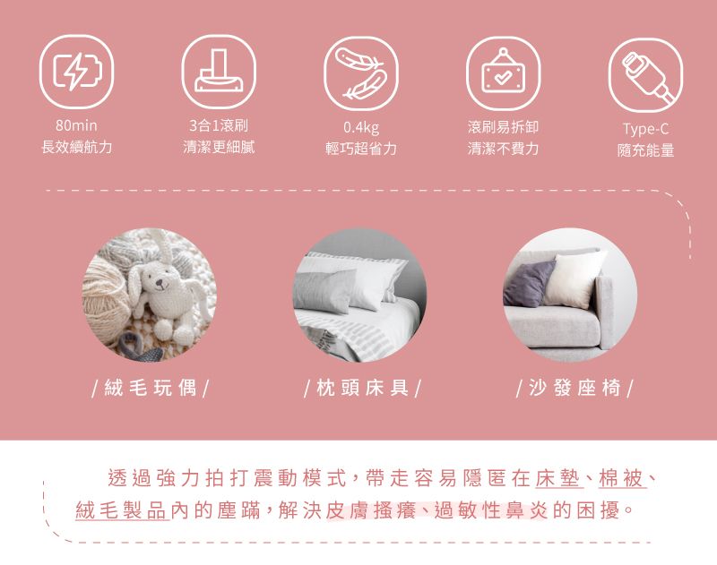 80min3合1滾刷0.4kg滾刷易拆卸Type-C長續航力清潔更細膩輕巧超省力清潔不費力隨充能量絨毛玩偶// 枕頭床具// 沙發座椅/透過強力拍打震動模式,帶走容易隱匿在床墊、棉被、絨毛製品內的塵蹣,解決皮膚搔癢、過敏性鼻炎的困擾。