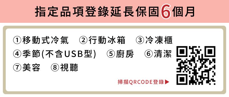 指定品項登錄延長保固6個月①移動式冷氣 ②行動冰箱 ③冷凍櫃4 )季節(不含USB型) 廚房 ⑥清潔⑦美容 ⑧視聽掃描QRCODE登錄▶