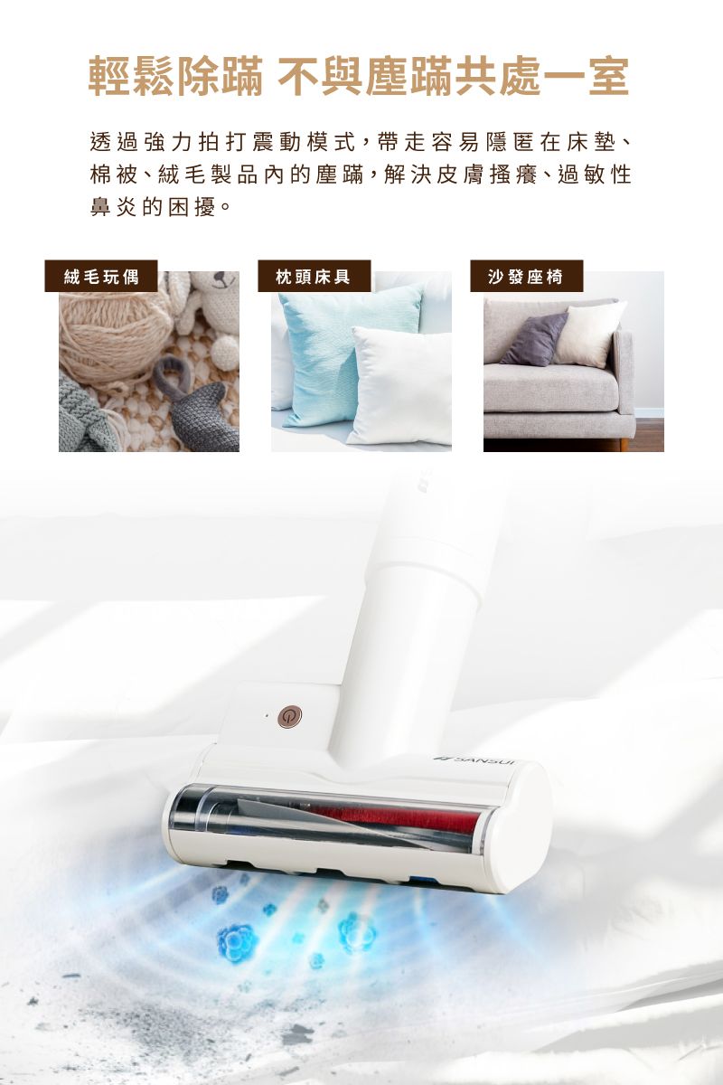輕鬆除蹣 不與塵蹣共處一室透過強力拍打震動模式,帶走容易隱匿在床墊、棉被、絨毛製品的塵蹣,解決皮膚搔癢、過敏性鼻炎的困擾。絨毛玩偶枕頭床具沙發座椅