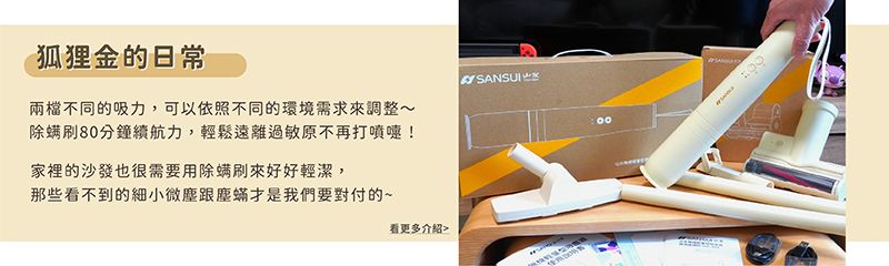 狐狸金的日常兩檔不同的吸力,可以依照不同的環境需求來調整~除螨80分鐘續航力,輕鬆遠離過敏原不再打噴嚏!家裡的沙發也很需要用除螨刷來好好輕潔,那些看不到的細小微塵跟塵蟎才是我們要對付的~SANSUI看更多介紹