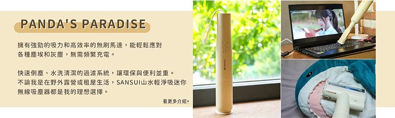 PANDAS PARADISE擁有強勁的吸力和高效率的無刷馬達,能輕鬆應對各種塵埃和灰塵,無需頻繁充電。快速倒塵、水洗清潔的過濾系統,讓環保與便利並重。不論我是在野外露營或租屋生活,SANSUI山水輕淨吸迷你無線吸塵器都是我的理想選擇。看更多介绍