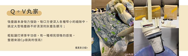 丸家吸塵器本身吸力強勁,吸方便深入各種窄小的縫隙中,搞定大型吸塵器不好清潔的灰塵及髒污;輕鬆讓打掃事半功倍,有一種相見恨晚的感覺,整體來說很高!看更多介紹QV