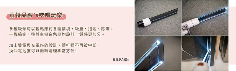 萊特品客s吃喝玩樂多種吸頭可以輕鬆應付各種情境,吸塵、拖地、除蟎,一機搞定,整體主機白色簡約設計,質感更加分。加上雙電與充電座的設計,讓打掃不再被中斷,換個電池就可以繼續清理相當方便!看更多介紹