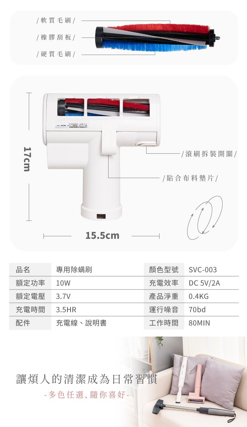 / 軟質毛刷//橡膠刮板// 硬質毛刷/17cm15.5cm/滾刷拆裝開關//貼合布料墊片/品名專用除螨刷額定功率 10W顏色型號充電效率SVC003DC 5V/2A額定電壓 3.7V產品淨重充電時間 3.5HR運行噪音0.4KG70bd配件充電線說明書工作時間80MIN讓煩人的清潔成為日常習慣- 多色任選、隨你喜好-