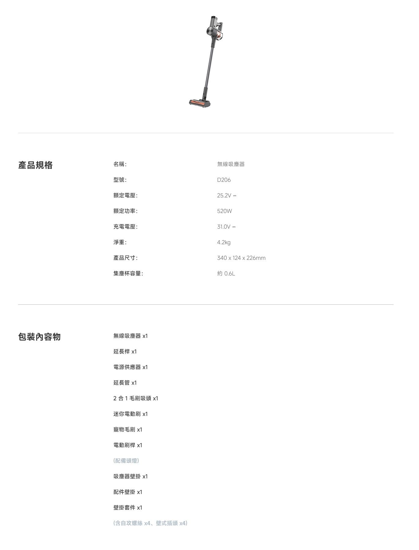 產品規格名稱:型號:包裝內容物額定電壓:額定功率:充電電壓:無線吸塵器D20625.2V =520W31.0V =淨重:4.2kg產品尺寸:340 x 124 x 226mm集塵杯容量:約 0.6L無線吸塵器 x1延長桿 x1電源供應器 x1延長管 x12合1毛刷吸頭 x1迷你電動刷 x1寵物毛刷 x1電動刷桿 x1(配備頭燈)吸塵器壁掛 x1配件壁掛 1壁掛套件 x1(含自攻螺絲x4、壁式插頭 x4)