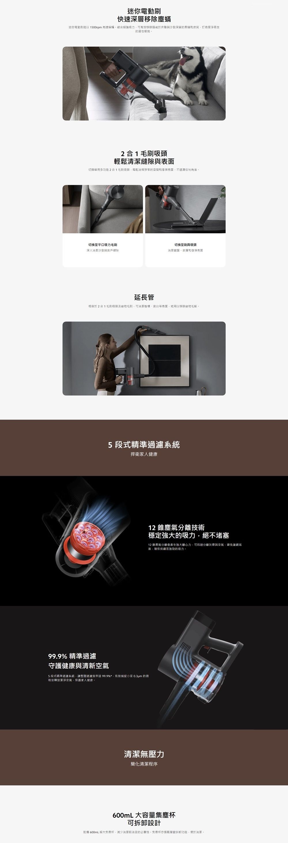 迷你電動快速移除迷你電動以 1500rpm 高速運轉結超強吸力可有效移除隱藏於床垫與沙發深層的塵蟎和皮屑打造潔淨的居住環境。21毛刷吸頭輕鬆與表面切換運用多功能2合1毛刷吸頭輕鬆狹窄的間和傢俱表面不遺漏任何角。切换至平口吸力毛刷深入清潔沙發與戶縫隙切換至刷具吸頭潔鍵盤窗簾和傢俱表面延長管相容於2合1毛刷吸頭及能毛刷可潔櫥櫃、窗台等表面或用以移除毛髮。5段式精準過濾系統捍衛家人健康99.9% 精準過濾守護健康與清新空氣5段式精準過濾系統讓整體過濾效率99.9%*,有效捕捉小至 0.3um 的微並釋放潔淨空氣,保護家人健康。12塵氣分離技術穩定強大的吸力,絕不堵塞12 錐分離會產生強大離心力,可迅速分離灰塵與空氣,避免濾網堵塞,確保持續而強勁的吸力。清潔無壓力簡化清潔程序600mL 大容量杯可拆卸設計配備 600mL 超大杯,減少清潔時空的必要性,集塵杯亦搭載單鍵拆卸功能,便於清潔。