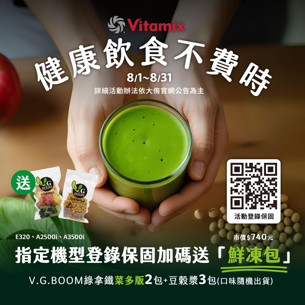 Vitamix健康飲食不費時8/31詳細活動辦法依大官網公告為主 BOOM/BOOM活動登錄保固E320、A2500i、A3500i市價$740元指定機型登錄保固加碼送「鮮凍包V.G.BOOM綠拿鐵菜多版2包+豆穀漿3包(口味隨機出貨)