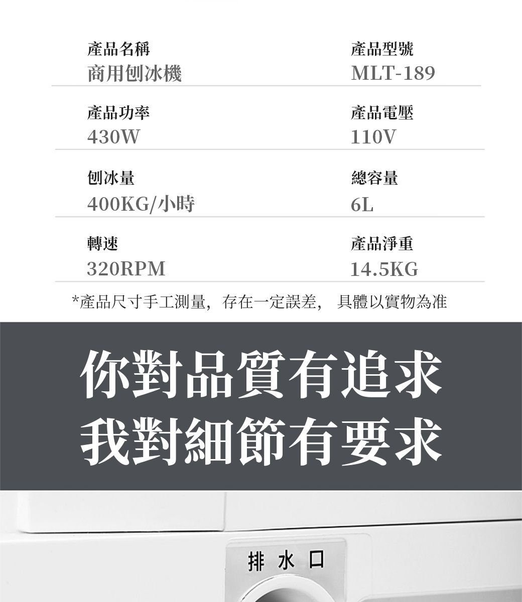 產品名稱商用刨冰機產品功率430W刨冰量產品型號MLT-189產品電壓110V總容量400KG/小時6L轉速320RPM產品淨重14.5KG*產品尺寸手工測量,存在一定誤差, 具體以實物為准你對品質有追求我對細節有要求排水口