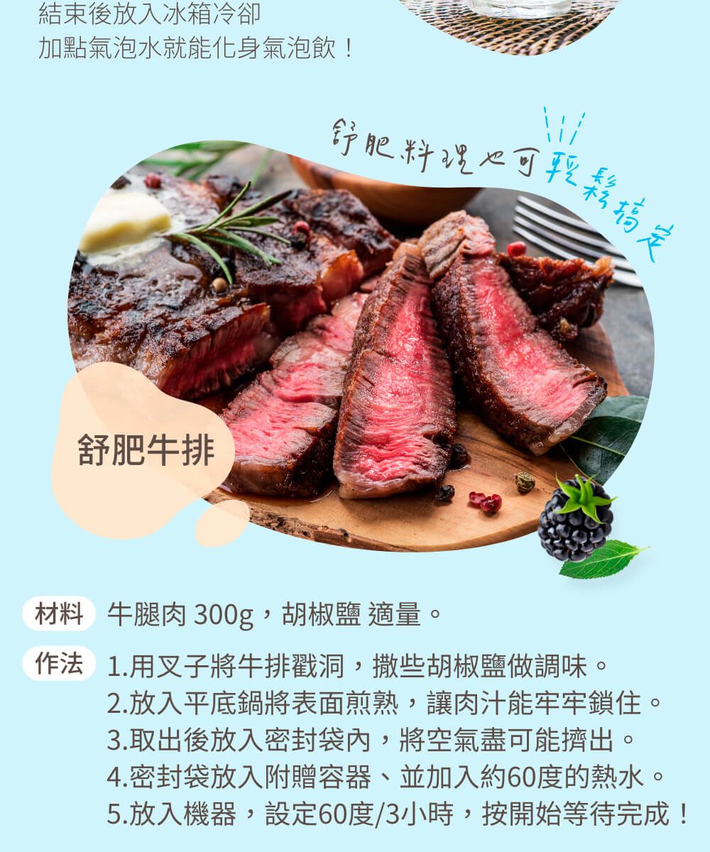 結束後放入冰箱冷卻加點氣泡水就能化身氣泡飲!肥料理舒肥牛排材料 牛腿肉 300g,胡椒鹽 適量作法1.用叉子將牛排戳洞,撒些胡椒鹽做調味。2.放入平底鍋將表面煎熟,讓肉汁能牢牢鎖住。3.取出後放入密封袋內,將空氣盡可能擠出。4.密封袋放入附贈容器、並加入約60度的熱水。5.放入機器,設定60度/3小時,按開始等待完成!