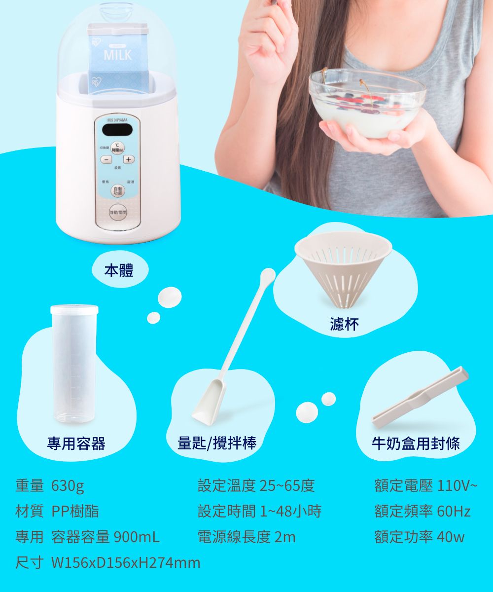 MILK 本體專用容器量匙/攪拌棒重量 630g材質 PP樹酯設定溫度25~65度設定時間1~48小時專用容器容量 900mL電源線長度2m尺寸 W156xD156xH274mm濾杯牛奶盒用封條額定電壓110V~額定頻率 60Hz額定功率40w