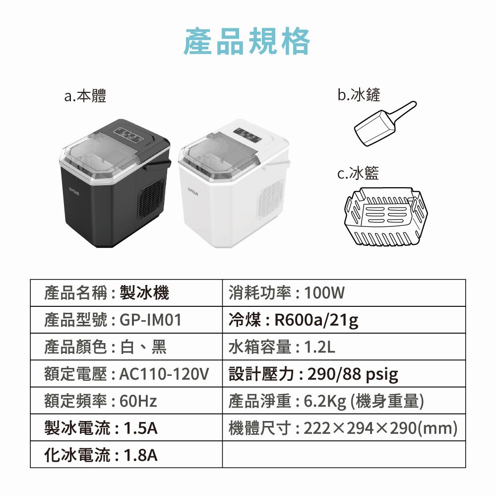 a.本體產品規格b.冰鏟冰籃產品名稱:製冰機產品型號:GP-IM01產品顏色:白、黑消耗功率:100W冷煤:R600a/21g水箱容量:1.2L額定電壓:AC110-120V 設計壓力:290/88psig額定頻率:60Hz製冰電流:1.5A化冰電流:1.8A產品淨重:6.2Kg (機身重量)機體尺寸:222x294290(mm)