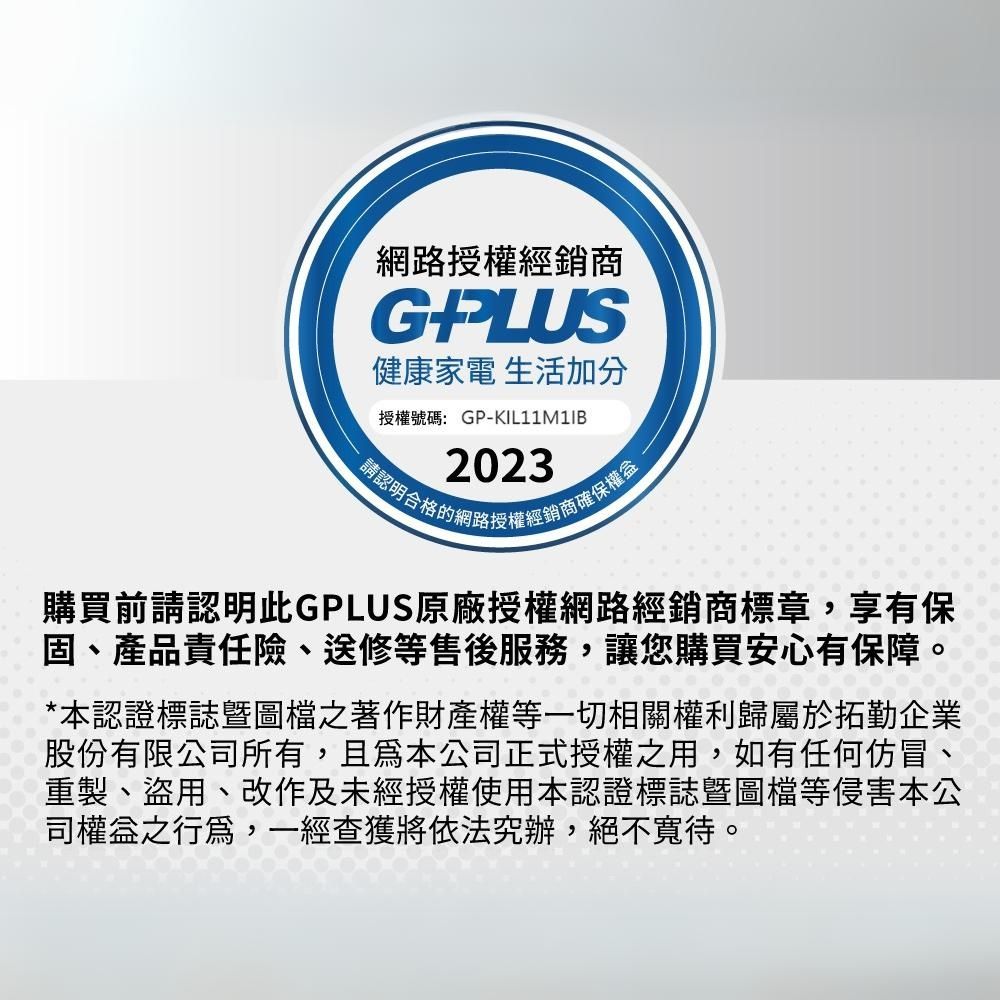 網路授權經銷商G健康家電 生活加分授權號碼:GPKIL11M1IB2023認明合格的網路授權經銷商確保權-購買前請認明此GPLUS原廠授權網路經銷商標章,享有保固、產品責任險、送修等售後服務,讓您購買安心有保障。*本認證標誌圖檔之著作財產權等一切相關權利歸屬於拓勤企業股份有限公所有,且公司正式授權之用,如有任何仿冒、重製、盜用、改作及未經授權使用本認證標誌圖檔等侵害本公司權益之,一經查獲將依法究辦,絕不寬待。