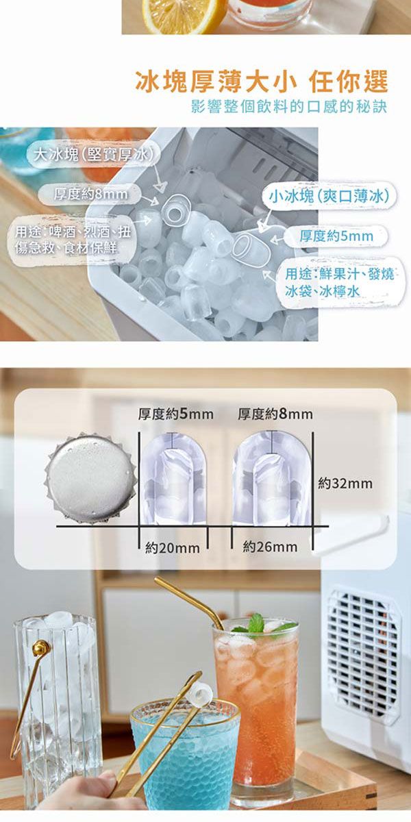 冰塊厚薄大小 任你選大冰塊(堅實厚冰厚度約8mm用途:啤酒、烈酒、扭)傷急救、食材保鮮影響整個飲料的口感的秘訣小冰塊(爽口薄冰)厚度約5mm用途:鮮果汁、發燒冰袋、冰檸水厚度約5mm厚度約8mm約20mm約26mm約32mm