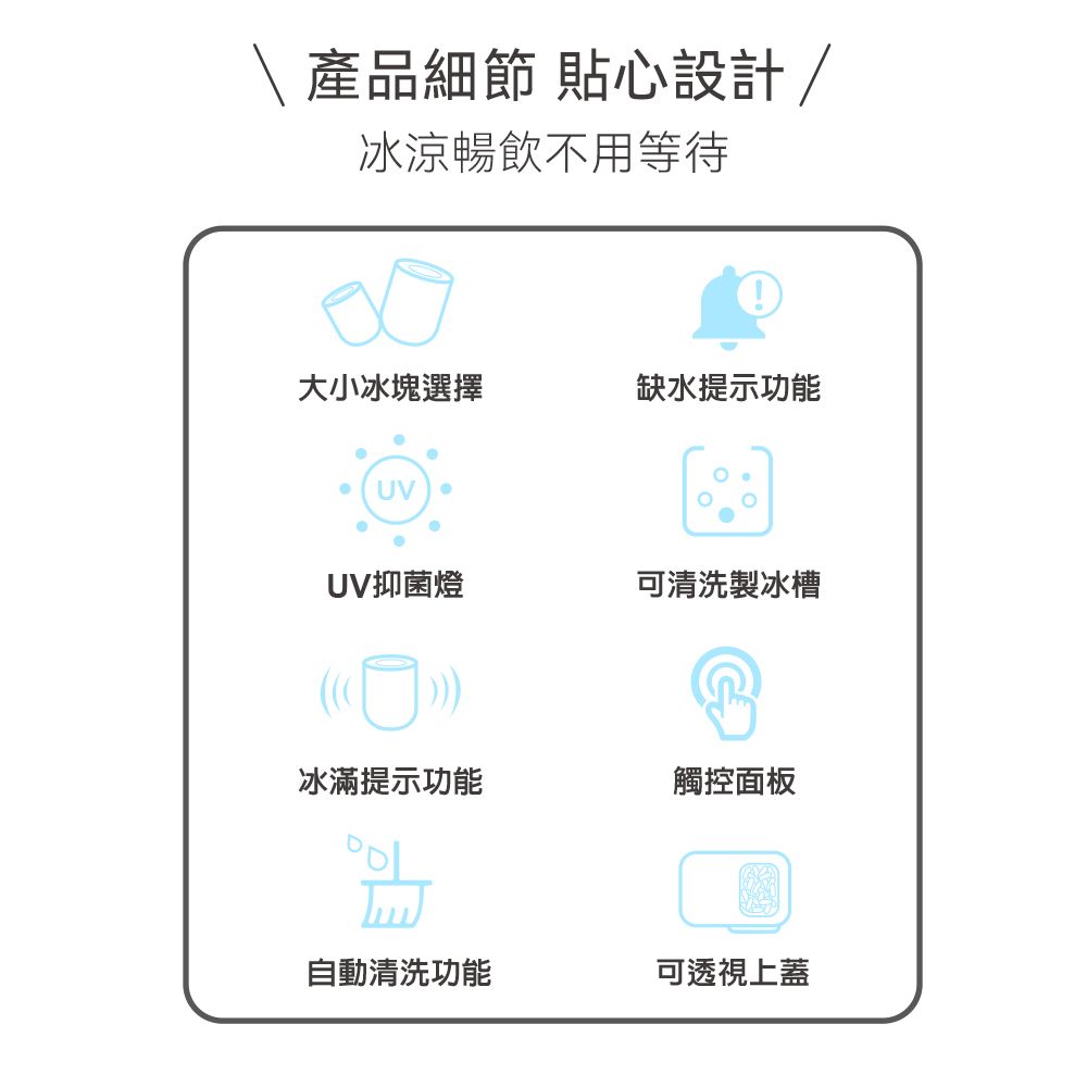 產品細節 貼心設計/冰涼暢飲不用等待大小冰塊選擇缺水提示功能UVUV抑菌燈可清洗製冰槽冰滿提示功能觸控面板自動清洗功能可透視上蓋