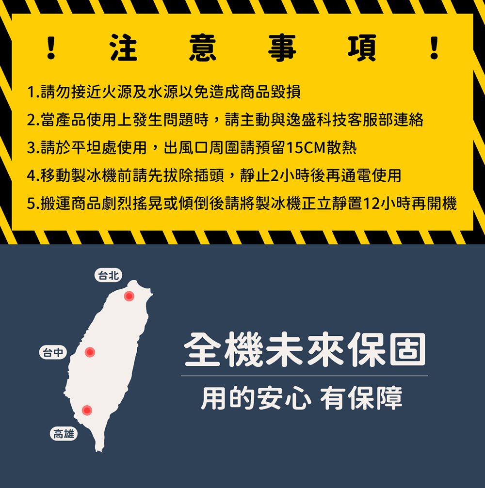 !注意事項!1.請勿接近火源及水源以免造成商品毀損2.當產品使用上發生問題時,請主動與逸盛科技客服部連絡3.請於平坦處使用,出風口周圍請預留15CM散熱4.移動製冰機前請先拔除插頭,靜止2小時後再通電使用5.搬運商品劇烈搖晃或傾倒後請將製冰機正立靜置12小時再開機台北台中高雄全機未來保固用的安心有保障