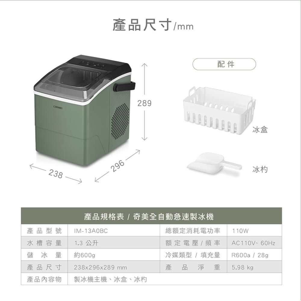 產品尺寸/mm296 289238產品規格表/奇美全自動急速製冰機配件冰盒冰產品型號水槽容量儲冰量產品尺寸IM-13A0BC1.3 公升約600gp238x296x289 mm總額定消耗電功率額定電壓/頻率冷媒類型/填充量產 品淨 重110WAC110V~60HzR600a / 28g5.98 kgp產品內容物製冰機主機、冰盒、冰
