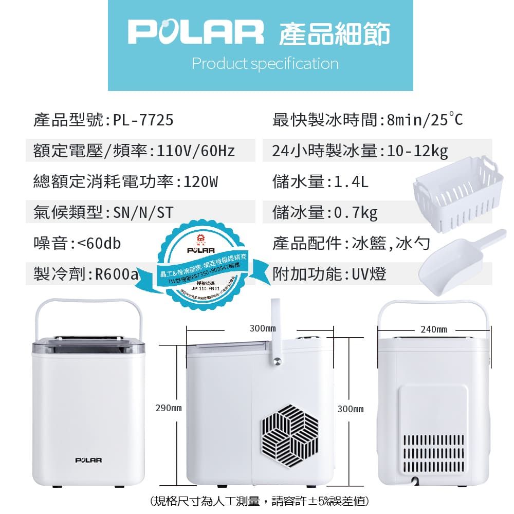 產品細節Product secification產品型號:PL-7725最快製冰時間:8min/25額定電壓/頻率:V/60Hz總額定消耗電功率:120W氣候類型:SN/N/ST24小時製冰量:10-12kg儲水量:1.4L儲冰量:0.7kg噪音:60db產品配件:冰籃,冰勺製冷劑:R600a晶工-網路授權經銷商商標附加功能:UV燈POLARp290mmJP 110 300mm300mm(規格尺寸為人工測量,請容許±5%誤差)240mm