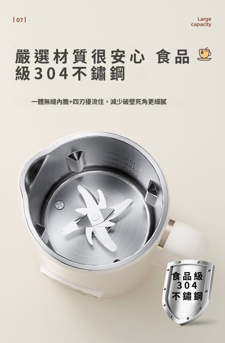 07嚴選材質很安心 食品級304不鏽鋼一體無縫內膽+四擾流住,減少破壁死角更細膩Largecapacity食品級304不鏽鋼