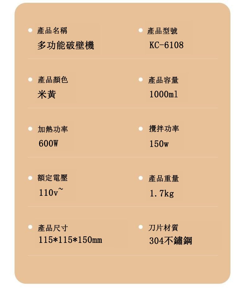 產品名稱多功能破壁機產品型號KC-6108產品顏色米黃加熱功率600W產品容量1000ml攪拌功率150w額定電壓110v~產品重量1.7kg產品尺寸115*115*150mm刀片材質304不鏽鋼