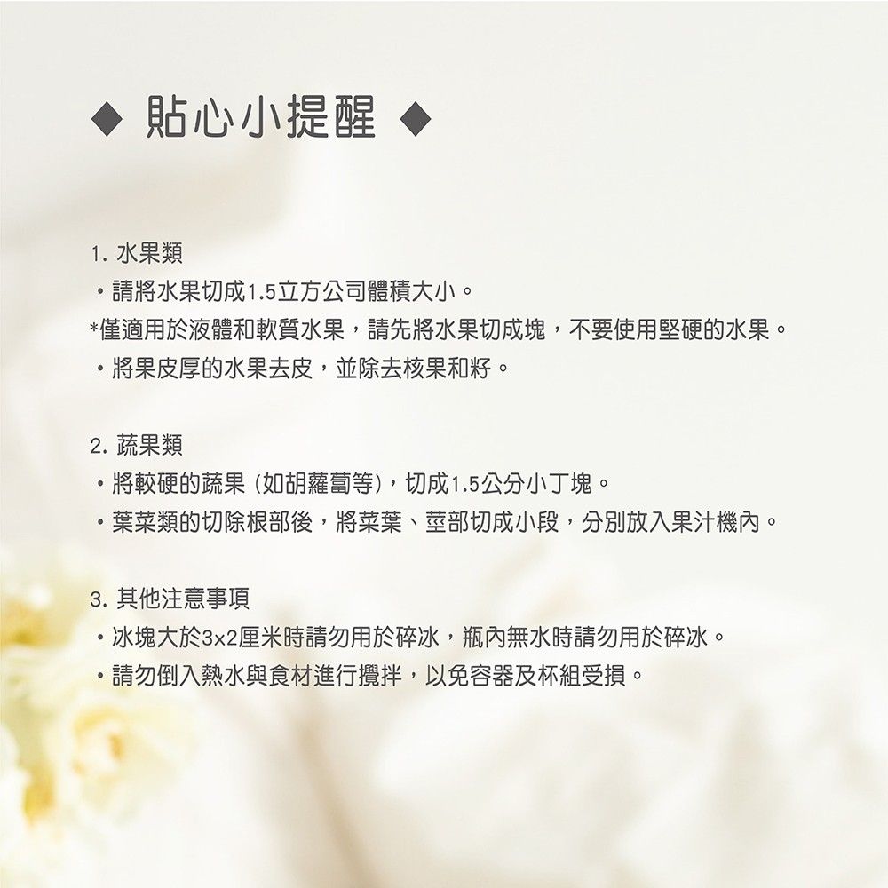 貼心小提醒1 水果類請將水果切成1.5立方公司體積大小。*僅適用於液體和軟質水果,請先將水果切成塊,不要使用堅硬的水果。將果皮厚的水果去皮,並除去核果和籽。2.蔬果類將較硬的蔬果(如胡蘿蔔等),切成1.5公分小丁塊。葉菜類的切除根部後,將菜葉、莖部切成小段,分別放入果汁機內。3.其他注意事項·冰塊大於3x2厘米時請勿用於碎冰,瓶內無水時請勿用於碎冰。.請勿倒入熱水與食材進行攪拌,以免容器及杯組受損。