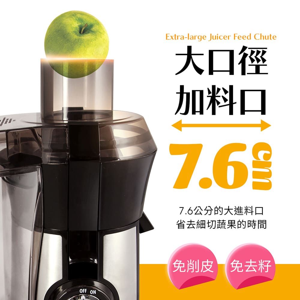 OFF ONExtra-large Juicer Feed Chute大口徑加料口7.67.6公分的大進料口省去細切蔬果的時間免削皮 免去籽