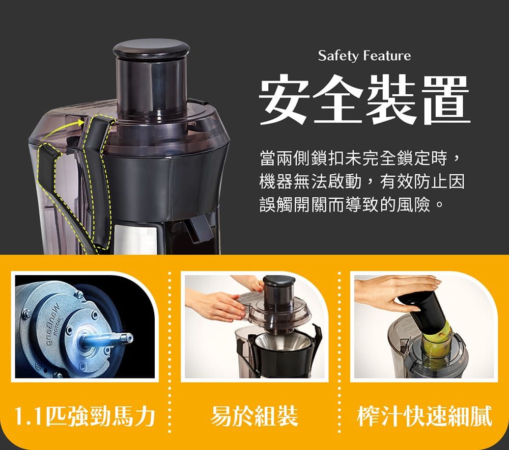 Safety Feature安全裝置當兩側鎖扣未完全鎖定時,機器無法啟動,有效防止因誤觸開關而導致的風險。1.1匹強勁馬力易於組裝榨汁快速細膩