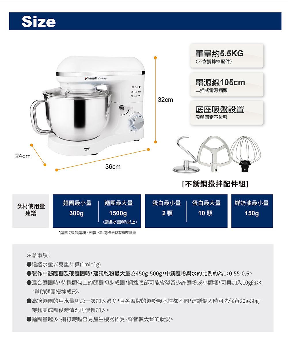 Size24cm 36cm重量約5.5KG(不含攪拌棒配件電源線105cm二插式電源插頭32cm底座吸盤設置吸盤固定不移[不銹鋼攪拌配件組]麵團最小量麵團最大量食材使用量建議300g1500gp蛋白最小量2 顆蛋白最大量10顆鮮奶油最小量150gp(需含水量60%以上)*麵團指含麵粉、液體、蛋..等全部材料的重量注意事項:建議水量以克重計算(1ml=1g)製作中筋麵糰及硬麵團時建議乾粉最大量為450g-500g中筋麵粉與水的比例約為1:0.55-0.60混合麵團時,待攪麵勾上的麵糰初步成團,鋼盆底部可能會殘留少許麵粉或小麵糰,可再加入10g的水,幫助麵團攪拌成形。▶高筋麵團的用水量切忌一次加入過多,且各廠牌的麵粉吸水性都不同,建議倒入時可先保留20g-30g待麵團成團後時情況再慢慢加入。▶麵團量越多、攪打時越容易產生機器搖晃、聲音較大聲的狀況。