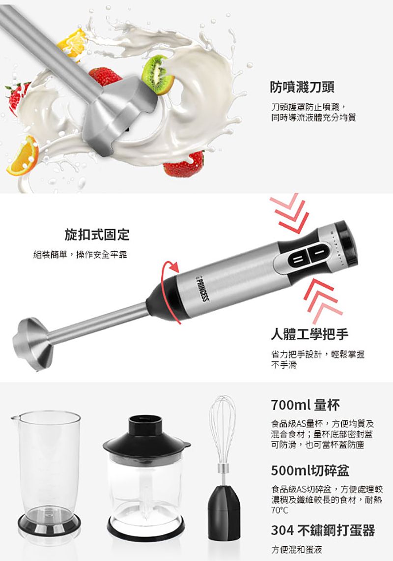 旋扣式固定組裝簡單操作安全牢靠PRINCESS防刀頭刀頭護罩防止噴濺,同時導流液體充分均質人體工學把手省力把手設計,輕鬆掌握不手滑700ml 食品級AS量杯,方便均質及混合食材;量杯底部密封蓋可防滑,也可當杯蓋防塵500ml切碎盆食品級AS切碎盆,方便處理較濃稠及纖維較長的食材,耐熱70°C304不鏽鋼打蛋器方便混和蛋液