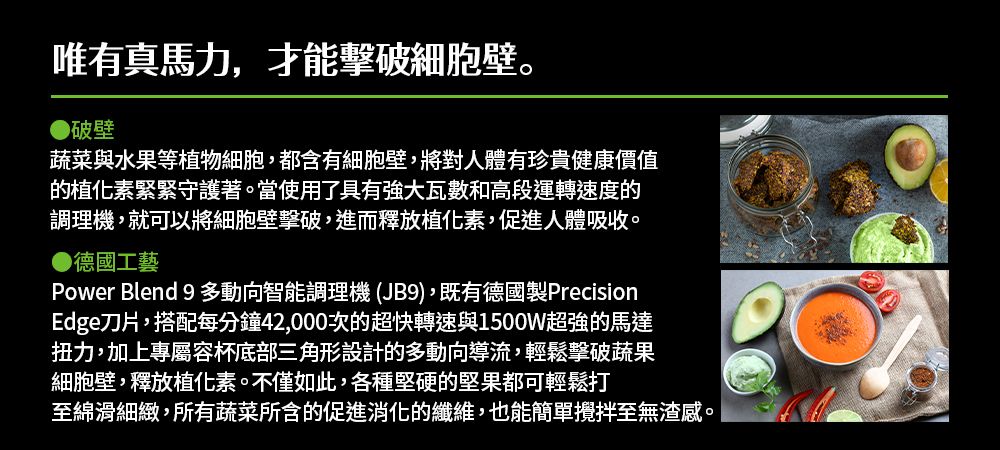 唯有真馬力,才能擊破細胞壁。●破壁蔬菜與水果等植物細胞,都含有細胞壁,將對人體有珍貴健康價值的植化素緊緊守護著。當使用了具有強大瓦數和高段運轉速度的調理機,就可以將細胞壁擊破,進而釋放植化素,促進人體吸收。●德國工藝Power Blend 9 多動向智能調理機 (JB9),既有德國製PrecisionEdge刀片,搭配每分鐘42,000次的超快轉速與1500W超強的馬達扭力,加上專屬容杯底部三角形設計的多動向導流,輕鬆擊破蔬果細胞壁,釋放植化素。不僅如此,各種堅硬的堅果都可輕鬆打至綿滑細緻,所有蔬菜所含的促進消化的纖維,也能簡單攪拌至無渣感。