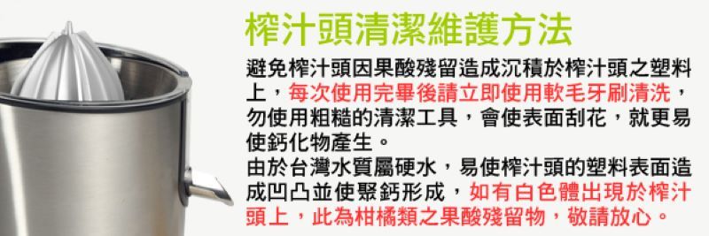 榨汁頭清潔維護方法避免榨汁頭因果酸殘留造成沉積於榨汁頭之塑料上,每次使用完畢後請立即使用軟毛牙刷清洗,勿使用粗糙的清潔工具,會使表面刮花,就更易使鈣化物產生。由於台灣水質屬硬水,易使榨汁頭的塑料表面造成凹凸並使聚鈣形成,如有白色體出現於榨汁頭上,此為柑橘類之果酸殘留物,敬請放心。