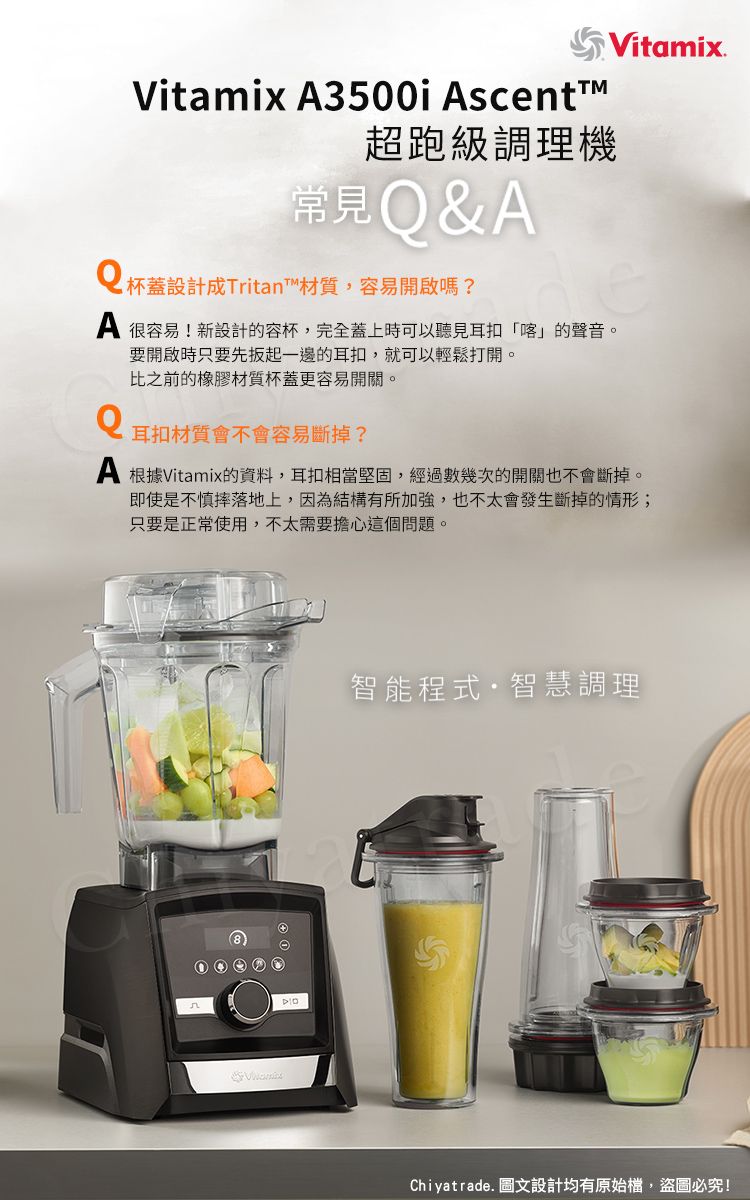 Vitamix 3500i scentt超跑級調理機常見&A杯蓋設計Tritan™材質,容易開啟嗎?A 很容易!新設計的容杯,完全蓋上時可以聽見耳扣「喀」的聲音。Q要開啟時只要先一邊的耳扣,就可以輕鬆打開。比之前的橡膠材質杯蓋更容易開關。耳扣材質會不會容易斷掉?Vitamix.A 根據Vitamix的資料,耳扣相當堅固,經過數幾次的開關也不會斷掉。即使是不慎摔落地上,因為結構有所加強,也不太會發生斷掉的情形;只要是正常使用,不太需要擔心這個問題。智能程式智慧調理Chiyatrade. 圖文設計均有原始檔,盜圖必究!