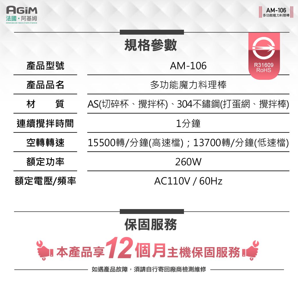 法國阿基姆   AM-106多功能魔力料理棒|產品型號規格參數AM-106R31609RoHS產品品名多功能魔力料理棒材質連續攪拌時間AS(切碎杯、攪拌杯)、304不鏽鋼(打蛋網、攪拌棒)1分鐘空轉轉速15500轉/分鐘(高速檔);13700轉/分鐘(低速檔)額定功率260W額定電壓/頻率AC110V/60Hz保固服務本產品享12 個月主機保固服務如遇產品故障,須請自行寄回廠商檢測維修