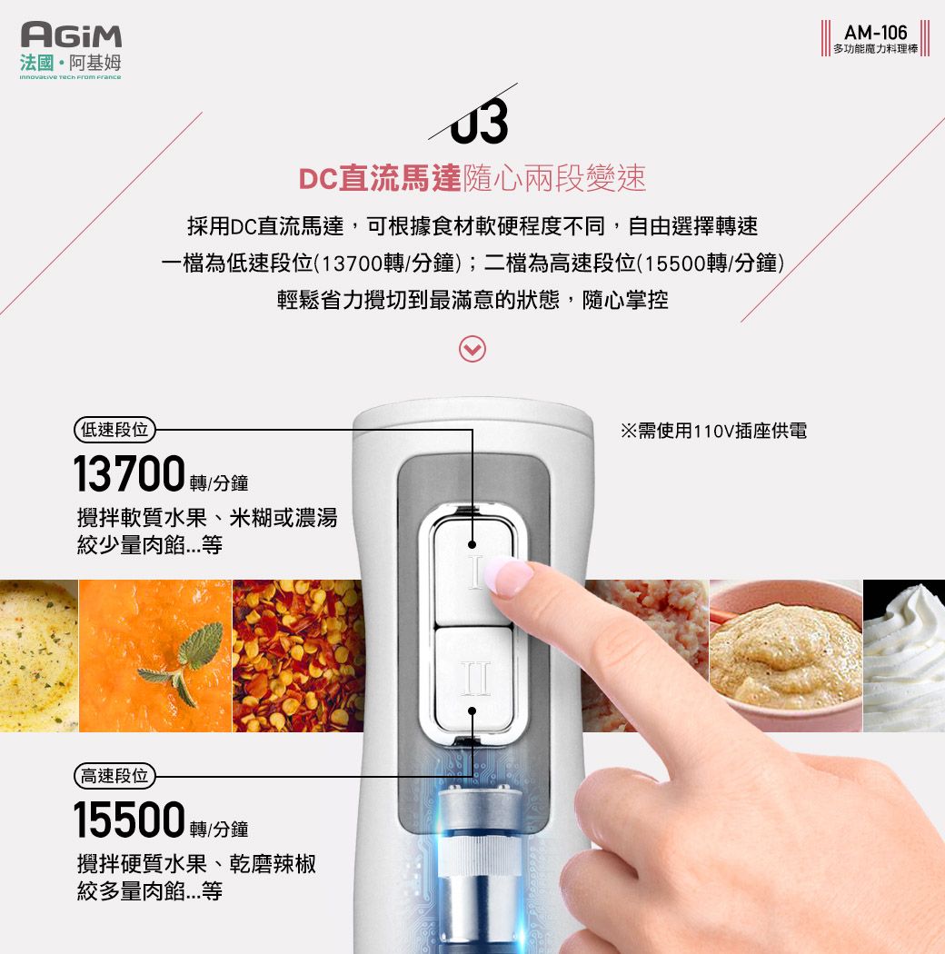 法國·阿基姆   DC直流馬達隨心兩段變速採用DC直流馬達,可根據食材軟硬程度不同,自由選擇轉速一檔為低速段位(13700轉/分鐘;二檔為高速段位(15500轉/分鐘)輕鬆省力攪切到最滿意的狀態,隨心掌控低速段位13700 轉/分鐘)攪拌軟質水果、米糊或濃湯少量(高速段位15500 轉/分鐘攪拌硬質水果、乾磨辣椒絞多量肉※需使用110V插座供電AM-106多功能魔力料理棒