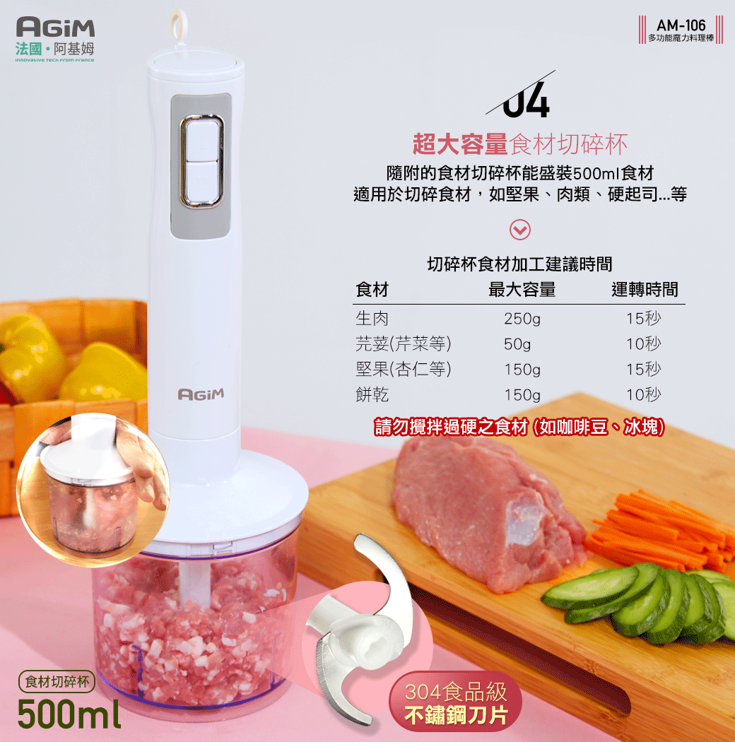 法國·阿基姆   AM-106多功能魔力料理棒超大容量食材切碎杯隨附的食材切碎杯能盛裝500ml食材適用於切碎食材,如堅果、肉類、硬起司切碎杯食材加工建議時間食材最大容量運轉時間生肉215秒芫荽(芹菜等)50gp10秒堅果(杏仁等)150gp15秒餅乾150g10秒「請勿攪拌過硬之食材(如咖啡豆、冰塊)食材切碎杯500ml304食品級不鏽鋼刀片